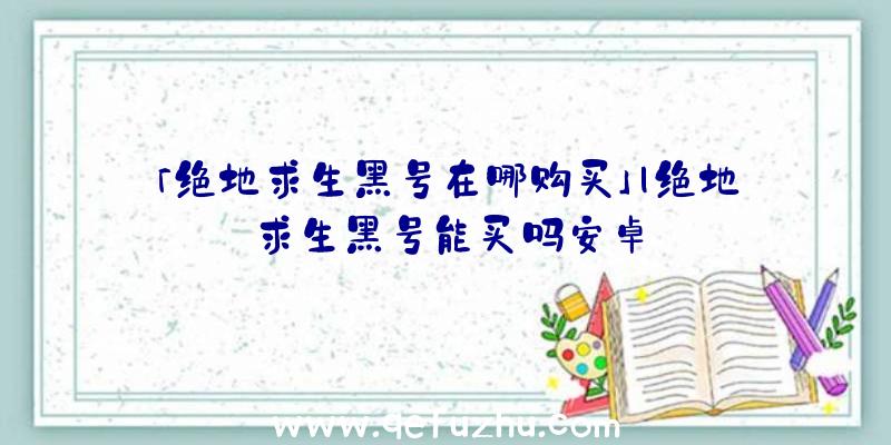 「绝地求生黑号在哪购买」|绝地求生黑号能买吗安卓